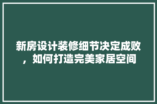 新房设计装修细节决定成败，如何打造完美家居空间