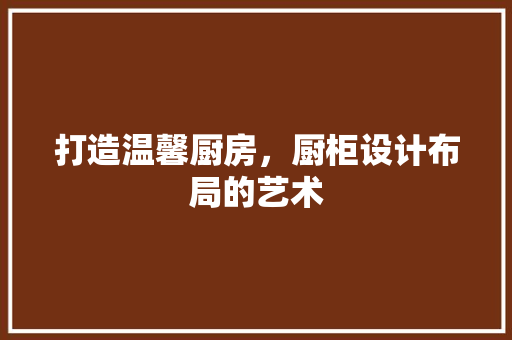 打造温馨厨房，厨柜设计布局的艺术
