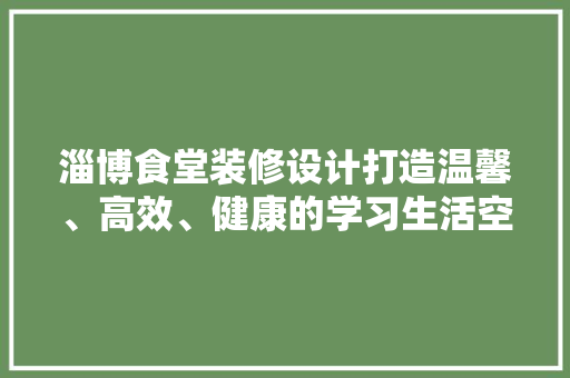淄博食堂装修设计打造温馨、高效、健康的学习生活空间