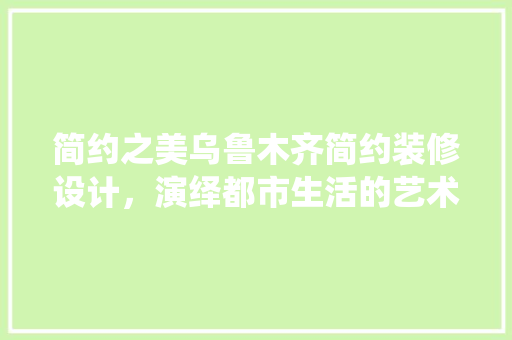 简约之美乌鲁木齐简约装修设计，演绎都市生活的艺术韵味