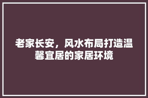 老家长安，风水布局打造温馨宜居的家居环境