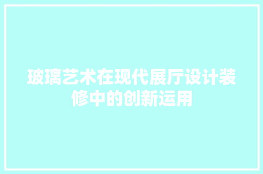玻璃艺术在现代展厅设计装修中的创新运用