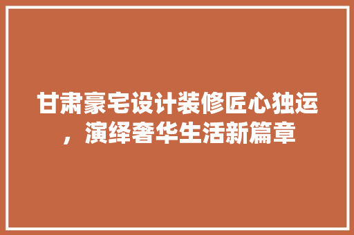 甘肃豪宅设计装修匠心独运，演绎奢华生活新篇章