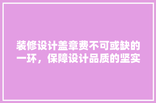 装修设计盖章费不可或缺的一环，保障设计品质的坚实后盾