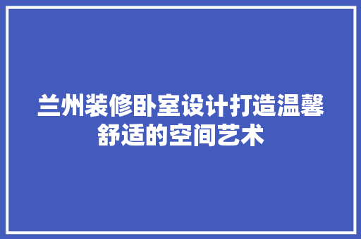 兰州装修卧室设计打造温馨舒适的空间艺术