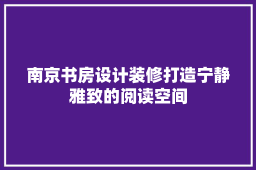 南京书房设计装修打造宁静雅致的阅读空间