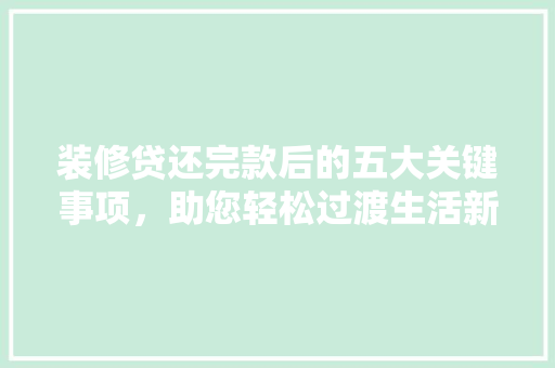 装修贷还完款后的五大关键事项，助您轻松过渡生活新篇章