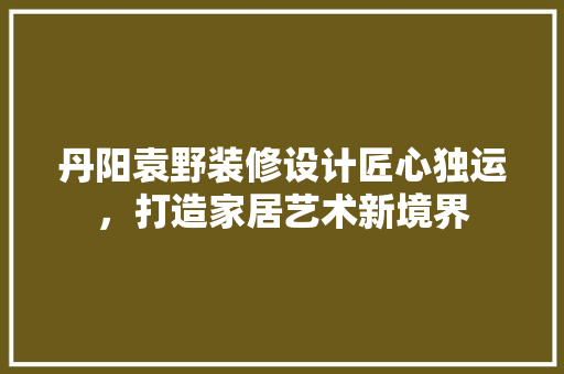丹阳袁野装修设计匠心独运，打造家居艺术新境界