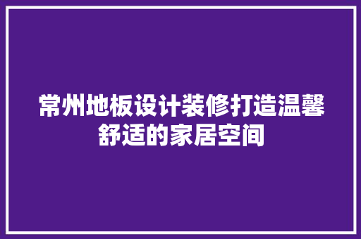 常州地板设计装修打造温馨舒适的家居空间
