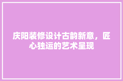 庆阳装修设计古韵新意，匠心独运的艺术呈现