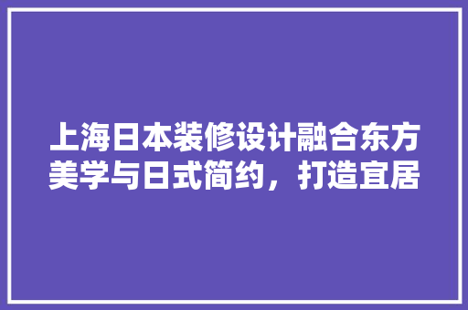 上海日本装修设计融合东方美学与日式简约，打造宜居空间