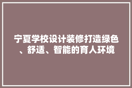 宁夏学校设计装修打造绿色、舒适、智能的育人环境