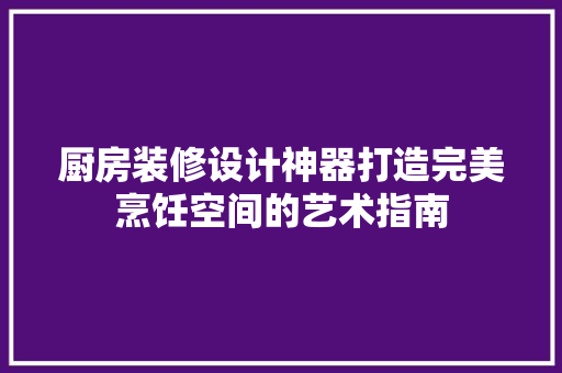 厨房装修设计神器打造完美烹饪空间的艺术指南