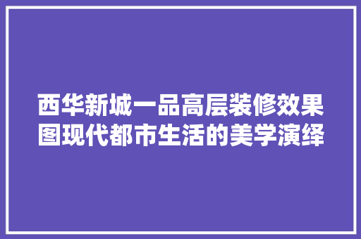 西华新城一品高层装修效果图现代都市生活的美学演绎