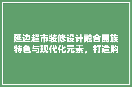 延边超市装修设计融合民族特色与现代化元素，打造购物新体验