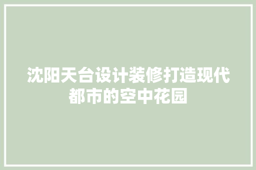 沈阳天台设计装修打造现代都市的空中花园  第1张