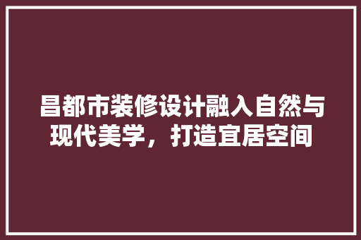 昌都市装修设计融入自然与现代美学，打造宜居空间