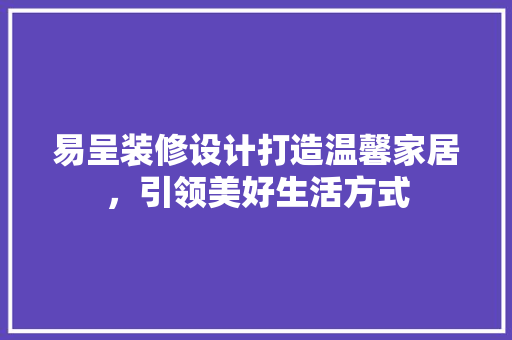 易呈装修设计打造温馨家居，引领美好生活方式