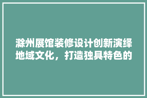 滁州展馆装修设计创新演绎地域文化，打造独具特色的展览空间
