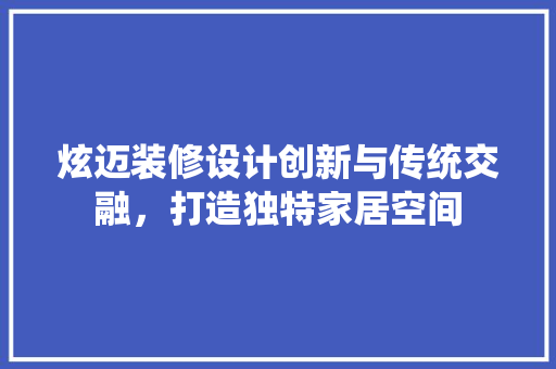 炫迈装修设计创新与传统交融，打造独特家居空间