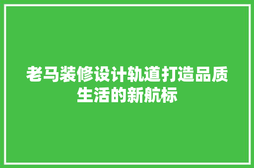 老马装修设计轨道打造品质生活的新航标