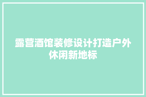 露营酒馆装修设计打造户外休闲新地标