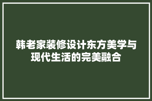 韩老家装修设计东方美学与现代生活的完美融合